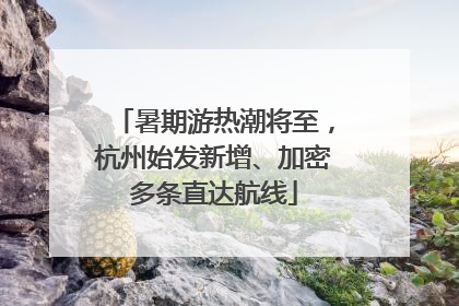 暑期游热潮将至，杭州始发新增、加密多条直达航线
