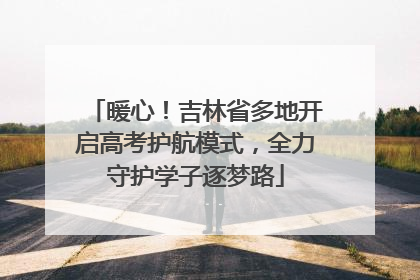 暖心！吉林省多地开启高考护航模式，全力守护学子逐梦路