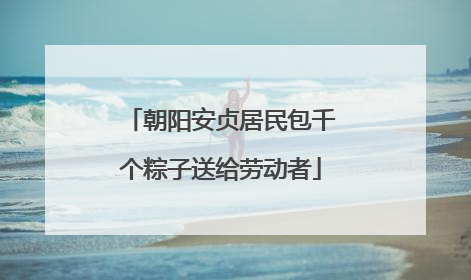 朝阳安贞居民包千个粽子送给劳动者