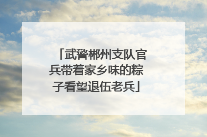武警郴州支队官兵带着家乡味的粽子看望退伍老兵