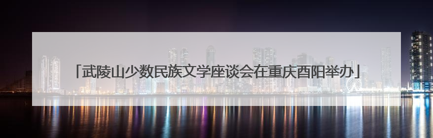 武陵山少数民族文学座谈会在重庆酉阳举办