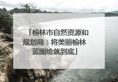 榆林市自然资源和规划局：将美丽榆林蓝图绘就到底