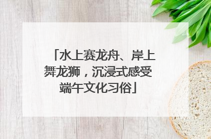 水上赛龙舟、岸上舞龙狮，沉浸式感受端午文化习俗