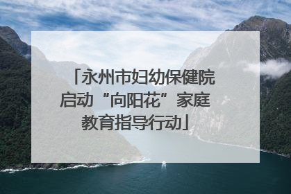 永州市妇幼保健院启动“向阳花”家庭教育指导行动