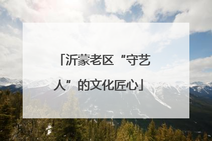 沂蒙老区“守艺人”的文化匠心