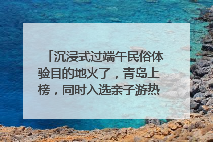 沉浸式过端午民俗体验目的地火了，青岛上榜，同时入选亲子游热门Top10