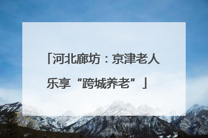 河北廊坊：京津老人乐享“跨城养老”