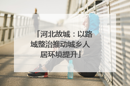 河北故城：以路域整治推动城乡人居环境提升