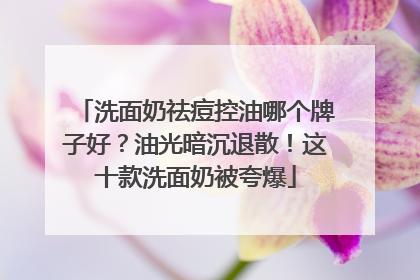 洗面奶祛痘控油哪个牌子好？油光暗沉退散！这十款洗面奶被夸爆