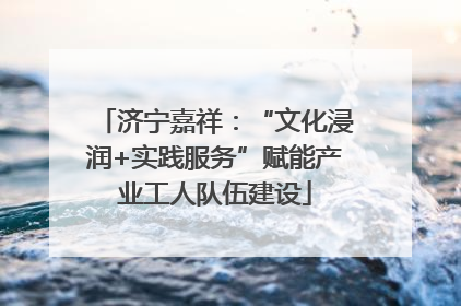 济宁嘉祥：“文化浸润+实践服务”赋能产业工人队伍建设