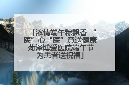 浓情端午粽飘香 “医”心“医”意送健康 菏泽博爱医院端午节为患者送祝福