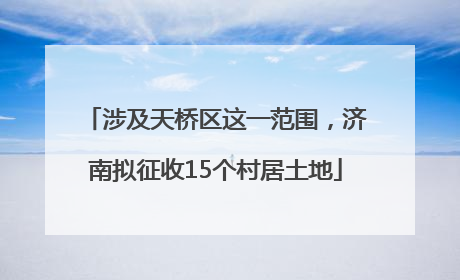 涉及天桥区这一范围，济南拟征收15个村居土地