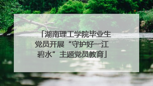 湖南理工学院毕业生党员开展“守护好一江碧水”主题党员教育