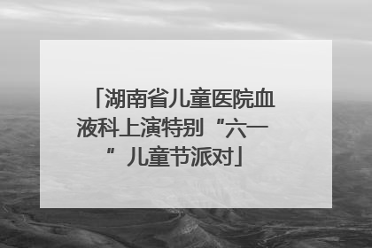 湖南省儿童医院血液科上演特别“六一”儿童节派对