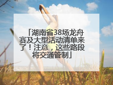 湖南省38场龙舟赛及大型活动清单来了！注意，这些路段将交通管制