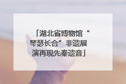 湖北省博物馆“琴瑟长合”非遗展演再现先秦遗音