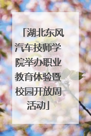 湖北东风汽车技师学院举办职业教育体验暨校园开放周活动