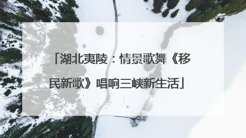 湖北夷陵：情景歌舞《移民新歌》唱响三峡新生活