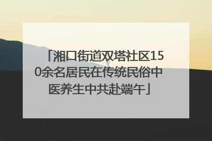 湘口街道双塔社区150余名居民在传统民俗中医养生中共赴端午