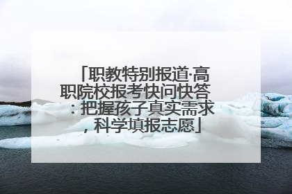 职教特别报道·高职院校报考快问快答：把握孩子真实需求，科学填报志愿