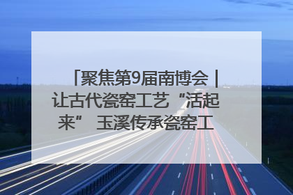 聚焦第9届南博会｜让古代瓷窑工艺“活起来” 玉溪传承瓷窑工艺将出展南博会