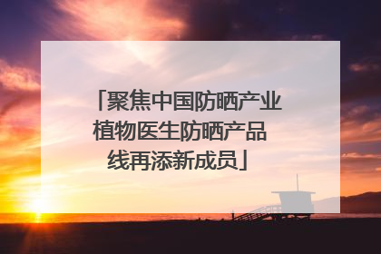 聚焦中国防晒产业 植物医生防晒产品线再添新成员