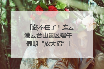 藏不住了！连云港云台山景区端午假期“放大招”