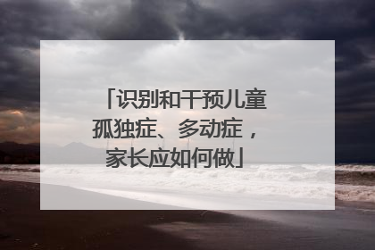 识别和干预儿童孤独症、多动症，家长应如何做