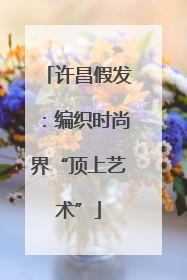 许昌假发：编织时尚界“顶上艺术”