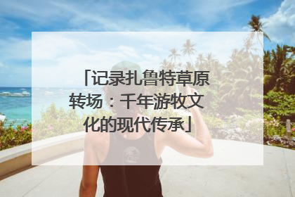 记录扎鲁特草原转场：千年游牧文化的现代传承