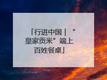 行进中国｜“皇家贡米”端上百姓餐桌
