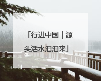 行进中国｜源头活水汩汩来