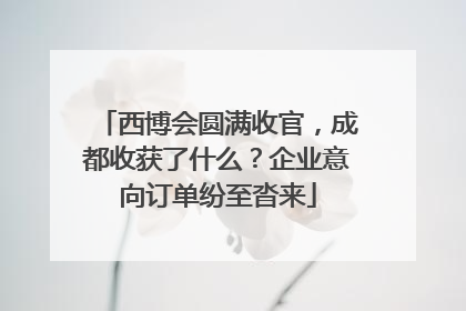 西博会圆满收官，成都收获了什么？企业意向订单纷至沓来