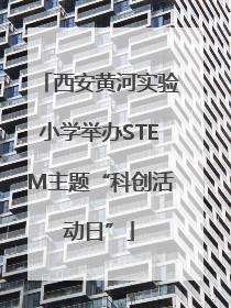 西安黄河实验小学举办STEM主题“科创活动日”