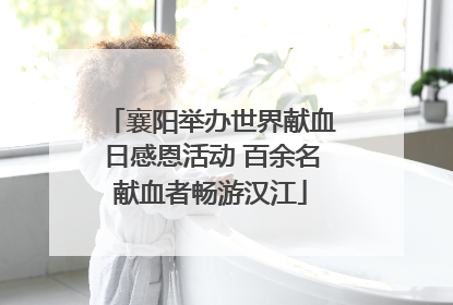 襄阳举办世界献血日感恩活动 百余名献血者畅游汉江