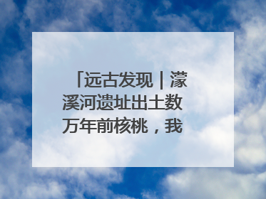 远古发现｜濛溪河遗址出土数万年前核桃，我国先民食用核桃历史大幅提前