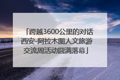 跨越3600公里的对话 西安-阿拉木图人文旅游交流周活动圆满落幕