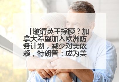 邀请英王撑腰？加拿大希望加入欧洲防务计划，减少对美依赖，特朗普：成为美国第51个州，免费用“金穹”