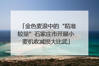 金色麦浪中的“精准较量”石家庄市开展小麦机收减损大比武