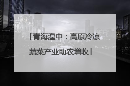 青海湟中：高原冷凉蔬菜产业助农增收