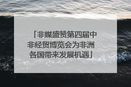 非媒盛赞第四届中非经贸博览会为非洲各国带来发展机遇