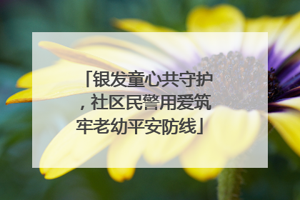 银发童心共守护，社区民警用爱筑牢老幼平安防线