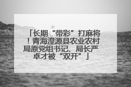 长期“带彩”打麻将！青海湟源县农业农村局原党组书记、局长严卓才被“双开”