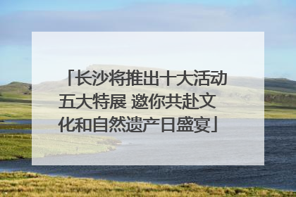 长沙将推出十大活动五大特展 邀你共赴文化和自然遗产日盛宴