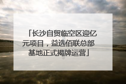 长沙自贸临空区迎亿元项目，益选佰联总部基地正式揭牌运营
