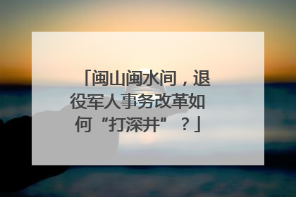 闽山闽水间，退役军人事务改革如何“打深井”？