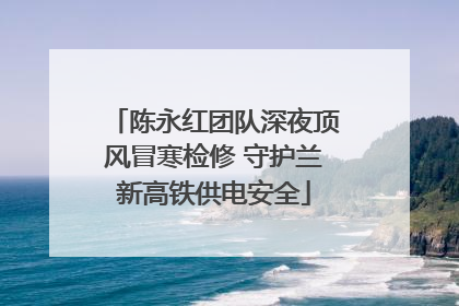 陈永红团队深夜顶风冒寒检修 守护兰新高铁供电安全