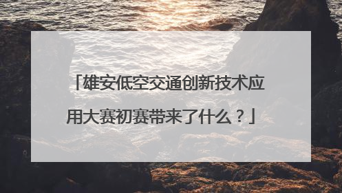 雄安低空交通创新技术应用大赛初赛带来了什么？