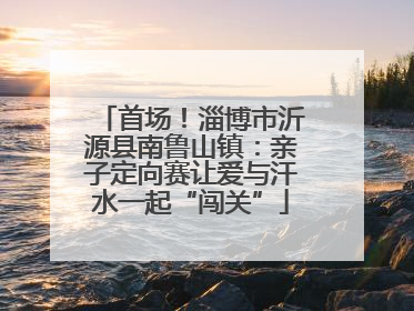 首场！淄博市沂源县南鲁山镇：亲子定向赛让爱与汗水一起“闯关”