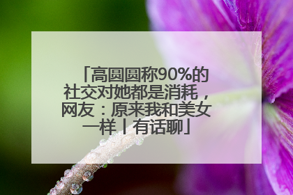高圆圆称90%的社交对她都是消耗，网友：原来我和美女一样丨有话聊